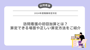 訪問看護の初回加算とは？算定できる場面や正しい算定方法をご紹介【2024年報酬改定対応】