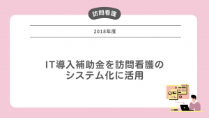 2018年度 IT導入補助金を訪問看護のシステム化に活用