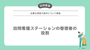 訪問看護ステーションの管理者ってどんな役割？必要な資格や条件について解説